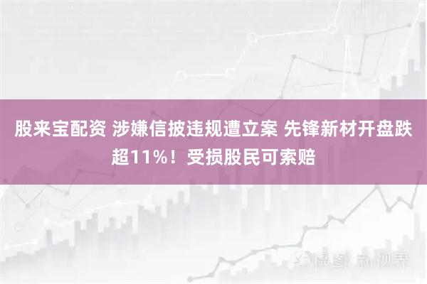 股来宝配资 涉嫌信披违规遭立案 先锋新材开盘跌超11%！受损股民可索赔