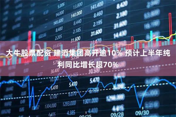 大牛股票配资 建滔集团高开逾10% 预计上半年纯利同比增长超70%