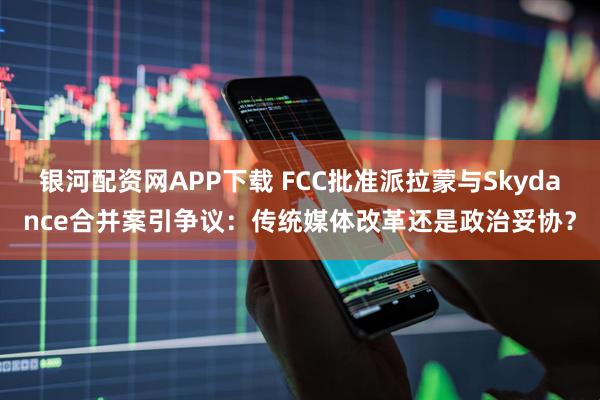 银河配资网APP下载 FCC批准派拉蒙与Skydance合并案引争议：传统媒体改革还是政治妥协？