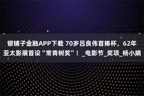 银铺子金融APP下载 70岁吕良伟首捧杯，62年亚太影展首设“常青树奖”！_电影节_奖项_杨小娟