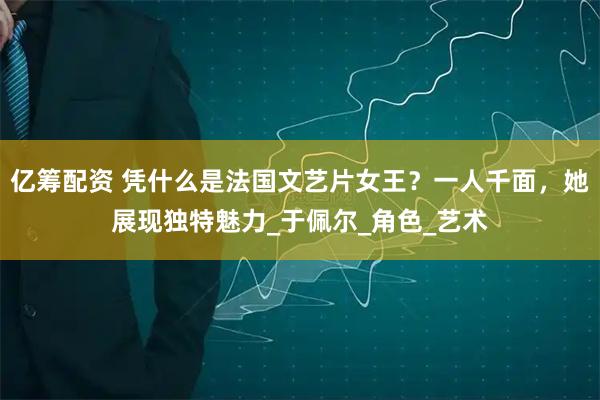 亿筹配资 凭什么是法国文艺片女王？一人千面，她展现独特魅力_于佩尔_角色_艺术