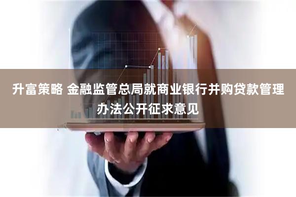 升富策略 金融监管总局就商业银行并购贷款管理办法公开征求意见