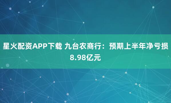 星火配资APP下载 九台农商行：预期上半年净亏损8.98亿元