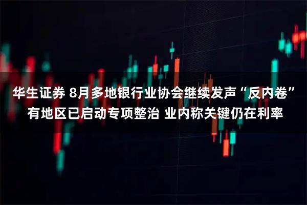 华生证券 8月多地银行业协会继续发声“反内卷” 有地区已启动专项整治 业内称关键仍在利率