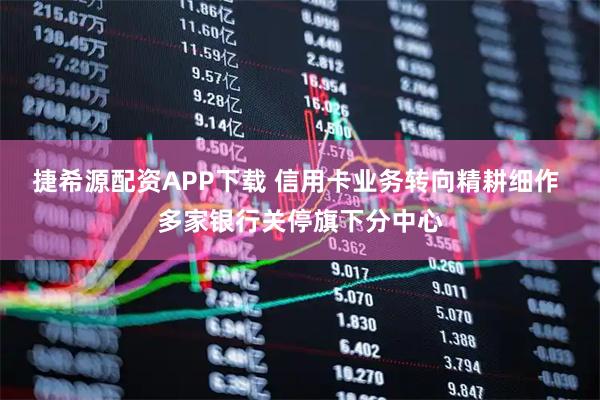 捷希源配资APP下载 信用卡业务转向精耕细作 多家银行关停旗下分中心