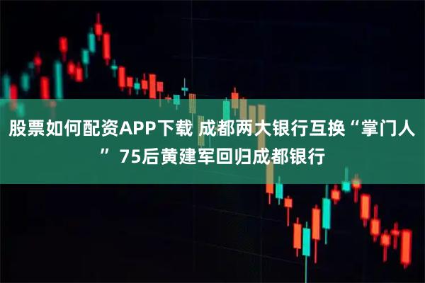 股票如何配资APP下载 成都两大银行互换“掌门人” 75后黄建军回归成都银行