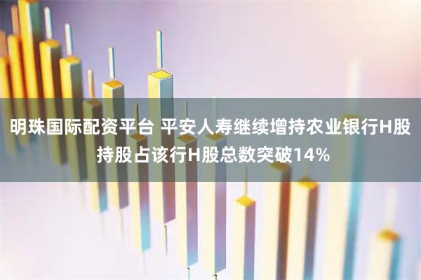 明珠国际配资平台 平安人寿继续增持农业银行H股 持股占该行H股总数突破14%