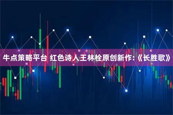 牛点策略平台 红色诗人王林栓原创新作:《长胜歌》