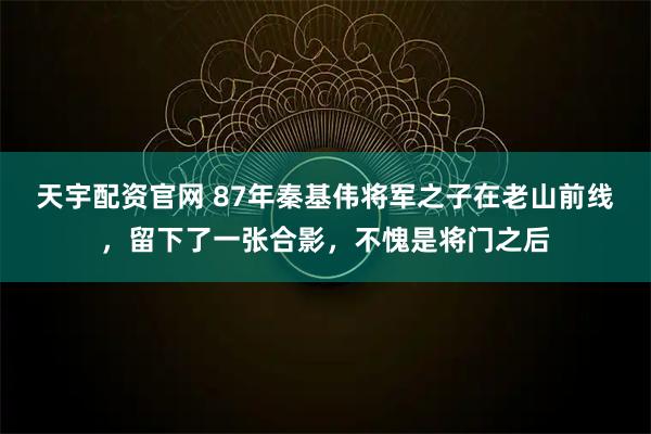 天宇配资官网 87年秦基伟将军之子在老山前线,留下了一张合影,不愧是将门之后