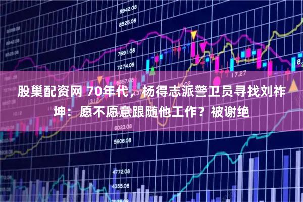 股巢配资网 70年代，杨得志派警卫员寻找刘祚坤：愿不愿意跟随他工作？被谢绝