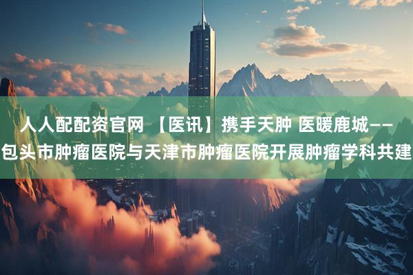 人人配配资官网 【医讯】携手天肿 医暖鹿城——包头市肿瘤医院与天津市肿瘤医院开展肿瘤学科共建