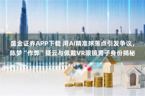 盛金证券APP下载 用AI精准球落点引发争议，陈梦“作弊”疑云与佩戴VR眼镜男子身份揭秘