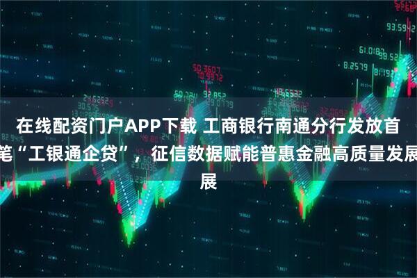 在线配资门户APP下载 工商银行南通分行发放首笔“工银通企贷”，征信数据赋能普惠金融高质量发展
