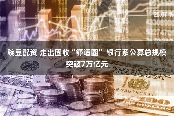 豌豆配资 走出固收“舒适圈” 银行系公募总规模突破7万亿元